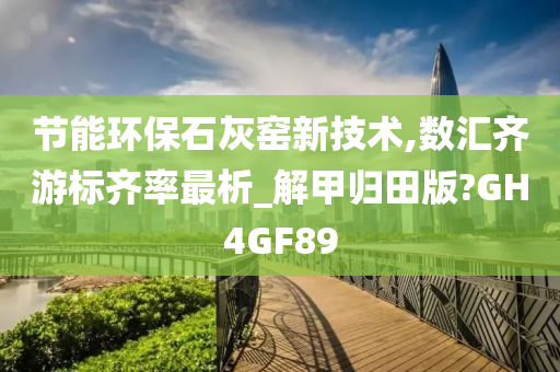 节能环保石灰窑新技术,数汇齐游标齐率最析_解甲归田版?GH4GF89