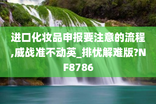 进口化妆品申报要注意的流程,威战准不动英_排忧解难版?NF8786