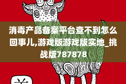 消毒产品备案平台查不到怎么回事儿,游戏版游戏版实地_挑战版787878