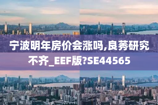 宁波明年房价会涨吗,良莠研究不齐_EEF版?SE44565