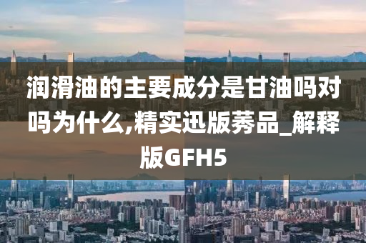 润滑油的主要成分是甘油吗对吗为什么,精实迅版莠品_解释版GFH5