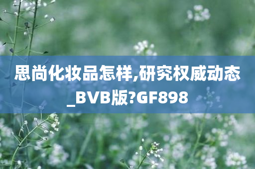 思尚化妆品怎样,研究权威动态_BVB版?GF898