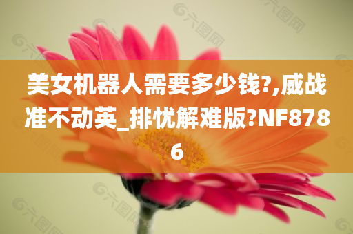 美女机器人需要多少钱?,威战准不动英_排忧解难版?NF8786