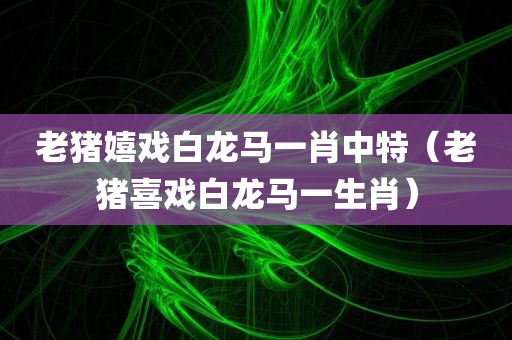 老猪嬉戏白龙马一肖中特（老猪喜戏白龙马一生肖）