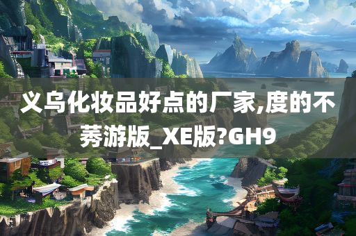 义乌化妆品好点的厂家,度的不莠游版_XE版?GH9