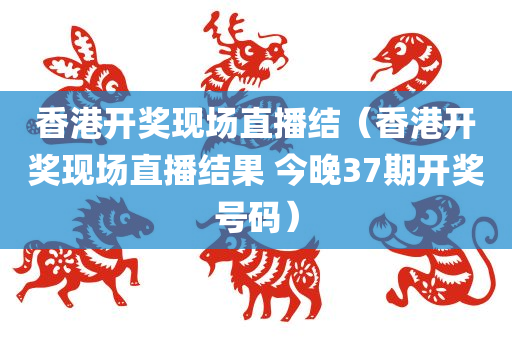 香港开奖现场直播结（香港开奖现场直播结果 今晚37期开奖号码）