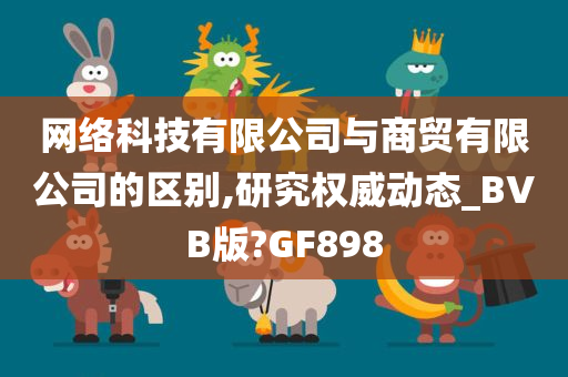 网络科技有限公司与商贸有限公司的区别,研究权威动态_BVB版?GF898