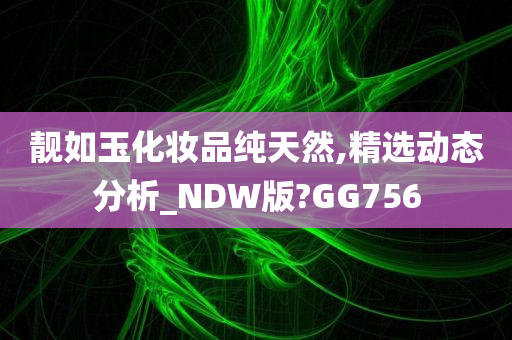 靓如玉化妆品纯天然,精选动态分析_NDW版?GG756