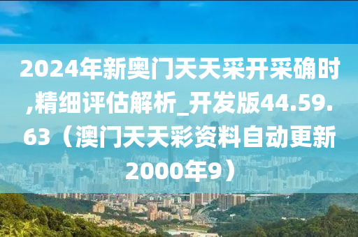 2024年新奥门天天采开采确时,精细评估解析_开发版44.59.63（澳门天天彩资料自动更新2000年9）