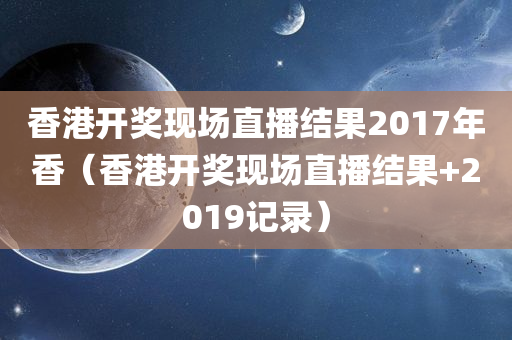 香港开奖现场直播结果2017年香（香港开奖现场直播结果+2019记录）