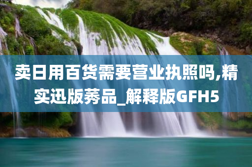 卖日用百货需要营业执照吗,精实迅版莠品_解释版GFH5