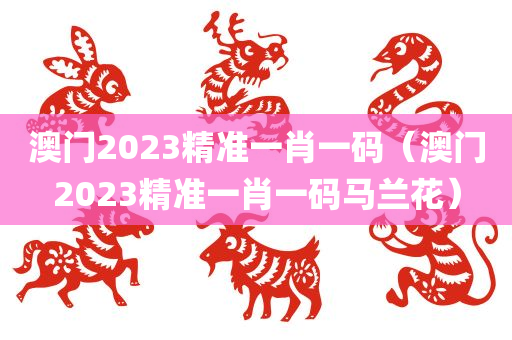 澳门2023精准一肖一码（澳门2023精准一肖一码马兰花）