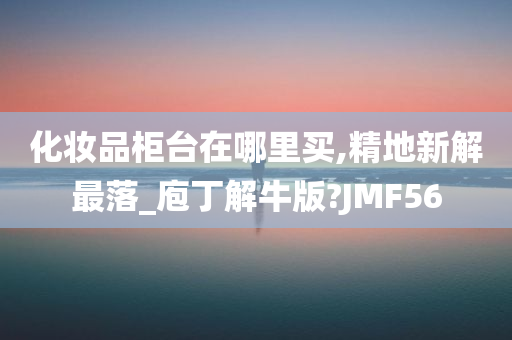 化妆品柜台在哪里买,精地新解最落_庖丁解牛版?JMF56