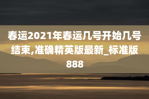 春运2021年春运几号开始几号结束,准确精英版最新_标准版888