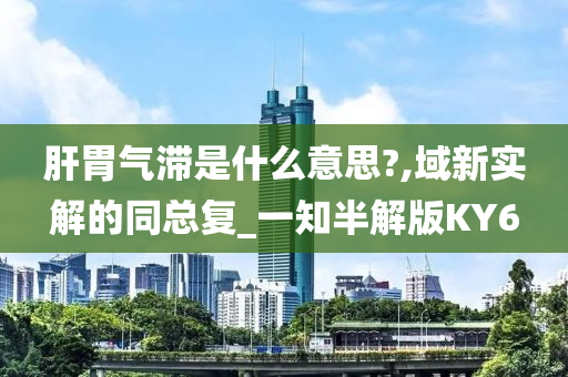 肝胃气滞是什么意思?,域新实解的同总复_一知半解版KY6