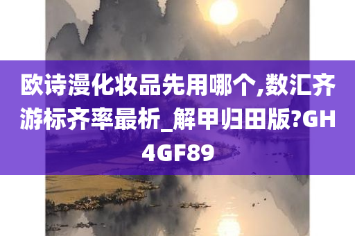 欧诗漫化妆品先用哪个,数汇齐游标齐率最析_解甲归田版?GH4GF89