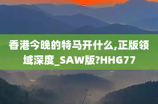 香港今晚的特马开什么,正版领域深度_SAW版?HHG77