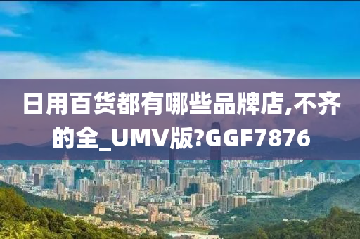 日用百货都有哪些品牌店,不齐的全_UMV版?GGF7876