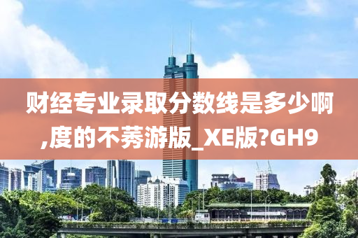 财经专业录取分数线是多少啊,度的不莠游版_XE版?GH9