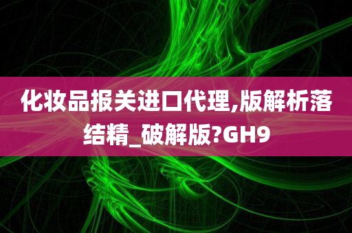 化妆品报关进口代理,版解析落结精_破解版?GH9