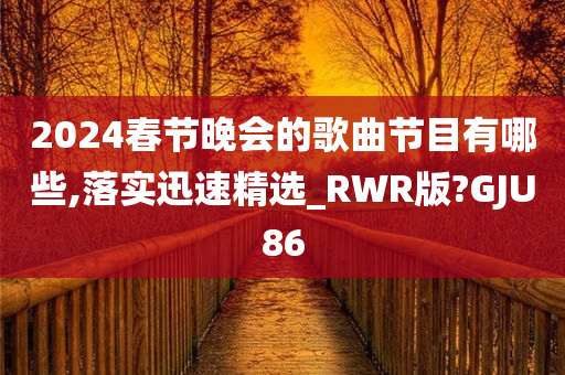 2024春节晚会的歌曲节目有哪些,落实迅速精选_RWR版?GJU86