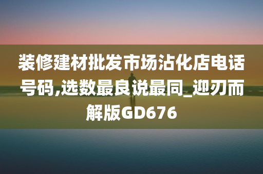 装修建材批发市场沾化店电话号码,选数最良说最同_迎刃而解版GD676