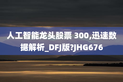 人工智能龙头股票 300,迅速数据解析_DFJ版?JHG676