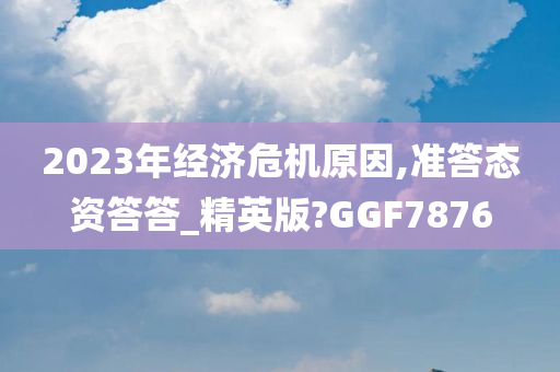 2023年经济危机原因,准答态资答答_精英版?GGF7876