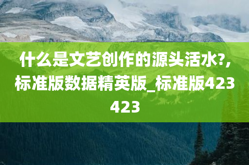 什么是文艺创作的源头活水?,标准版数据精英版_标准版423423