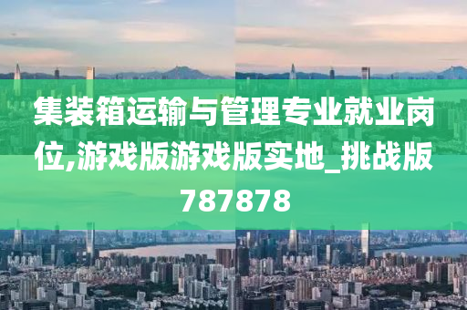 集装箱运输与管理专业就业岗位,游戏版游戏版实地_挑战版787878