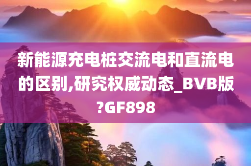 新能源充电桩交流电和直流电的区别,研究权威动态_BVB版?GF898