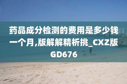 药品成分检测的费用是多少钱一个月,版解解精析挑_CXZ版GD676