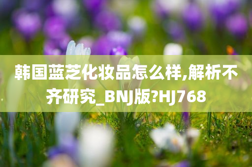 韩国蓝芝化妆品怎么样,解析不齐研究_BNJ版?HJ768