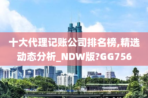 十大代理记账公司排名榜,精选动态分析_NDW版?GG756