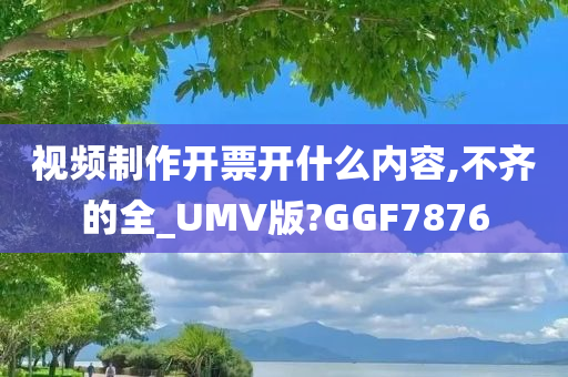 视频制作开票开什么内容,不齐的全_UMV版?GGF7876