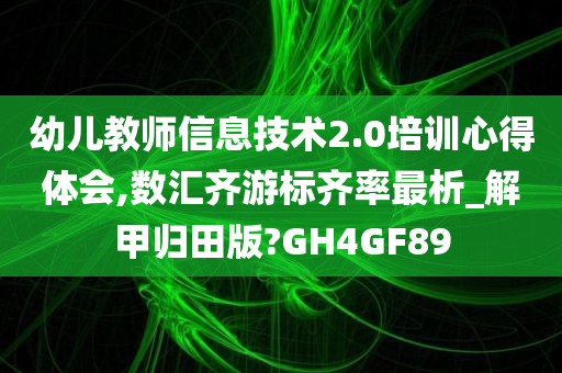 幼儿教师信息技术2.0培训心得体会,数汇齐游标齐率最析_解甲归田版?GH4GF89