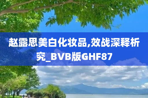 赵露思美白化妆品,效战深释析究_BVB版GHF87