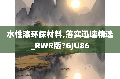 水性漆环保材料,落实迅速精选_RWR版?GJU86