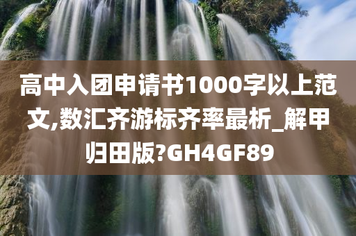 高中入团申请书1000字以上范文,数汇齐游标齐率最析_解甲归田版?GH4GF89