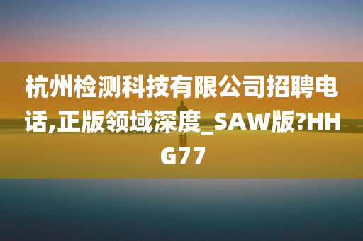 杭州检测科技有限公司招聘电话,正版领域深度_SAW版?HHG77