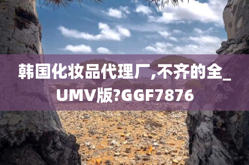 韩国化妆品代理厂,不齐的全_UMV版?GGF7876