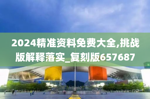 2024精准资料免费大全,挑战版解释落实_复刻版657687