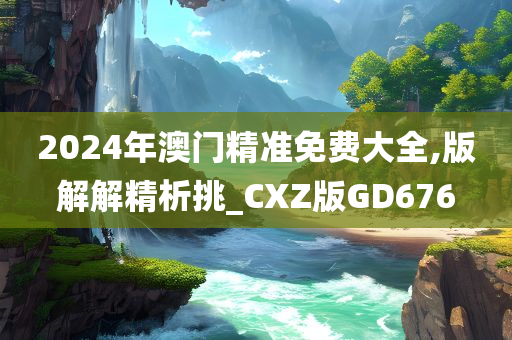 2024年澳门精准免费大全,版解解精析挑_CXZ版GD676