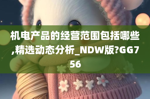 机电产品的经营范围包括哪些,精选动态分析_NDW版?GG756