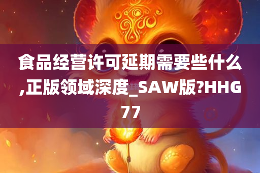 食品经营许可延期需要些什么,正版领域深度_SAW版?HHG77