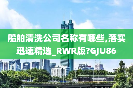 船舶清洗公司名称有哪些,落实迅速精选_RWR版?GJU86