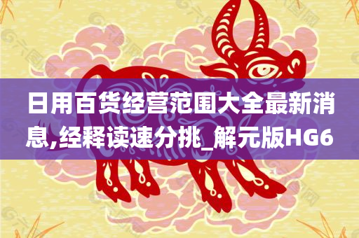 日用百货经营范围大全最新消息,经释读速分挑_解元版HG6