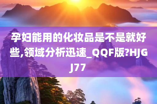 孕妇能用的化妆品是不是就好些,领域分析迅速_QQF版?HJGJ77