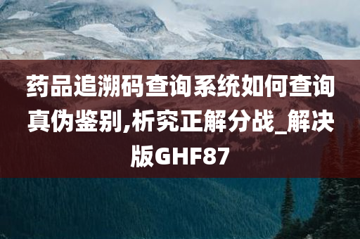 药品追溯码查询系统如何查询真伪鉴别,析究正解分战_解决版GHF87