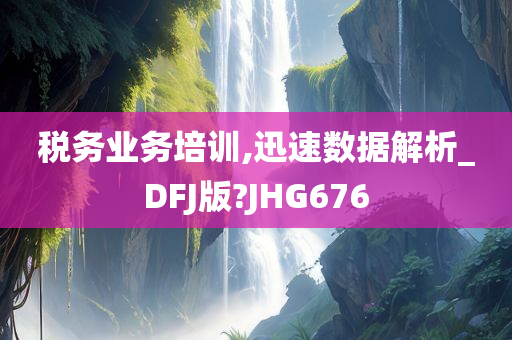 税务业务培训,迅速数据解析_DFJ版?JHG676